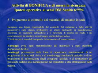 3 - Programma di controllo dei materiali di amianto in sede Designare una figura responsabile del controllo del materiale e delle attività manutentive sullo stesso, predisporre un chiaro protocollo di manutenzione, informare gli occupanti dell'edificio e il personale di pulizia sui rischi e sui comportamenti da adottare, monitoraggio ambientale periodico.   E' indicato per i materiali compatti e in buono stato di conservazione.   Vantaggi : evita ogni manomissione del materiale e ogni possibile dispersione di fibre Svantaggi : permanenza della fonte di esposizione, mantenimento di un programma di ispezioni visive e di monitoraggi ambientali periodici e di un programma di informazione degli occupanti l'edificio e di formazione del personale addetto alla manutenzione del manufatto e alla effettuazione delle pulizie.   Attività di BONIFICA e di messa in sicurezza  Ipotesi operative ai sensi DM Sanità 6/9/94 
