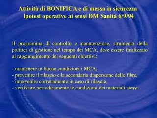 Il programma di controllo e manutenzione, strumento della politica di gestione nel tempo dei MCA, deve essere finalizzato al raggiungimento dei seguenti obiettivi: - mantenere in buone condizioni i MCA, - prevenire il rilascio e la secondaria dispersione delle fibre, - intervenire correttamente in caso di rilascio, - verificare periodicamente le condizioni dei materiali stessi. Attività di BONIFICA e di messa in sicurezza  Ipotesi operative ai sensi DM Sanità 6/9/94 