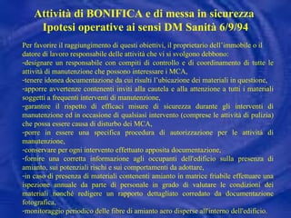 Per favorire il raggiungimento di questi obiettivi, il proprietario dell’immobile o il datore di lavoro responsabile delle attività che vi si svolgono debbono: designare un responsabile con compiti di controllo e di coordinamento di tutte le attività di manutenzione che possono interessare i MCA, tenere idonea documentazione da cui risulti l’ubicazione dei materiali in questione, apporre avvertenze contenenti inviti alla cautela e alla attenzione a tutti i materiali soggetti a frequenti interventi di manutenzione, garantire il rispetto di efficaci misure di sicurezza durante gli interventi di manutenzione ed in occasione di qualsiasi intervento (comprese le attività di pulizia) che possa essere causa di disturbo dei MCA, porre in essere una specifica procedura di autorizzazione per le attività di manutenzione, conservare per ogni intervento effettuato apposita documentazione, fornire una corretta informazione agli occupanti dell'edificio sulla presenza di amianto, sui potenziali rischi e sui comportamenti da adottare, in caso di presenza di materiali contenenti amianto in matrice friabile effettuare una ispezione annuale da parte di personale in grado di valutare le condizioni dei materiali nonché redigere un rapporto dettagliato corredato da documentazione fotografica, monitoraggio periodico delle fibre di amianto aero disperse all'interno dell'edificio. Attività di BONIFICA e di messa in sicurezza  Ipotesi operative ai sensi DM Sanità 6/9/94 