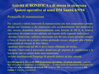 Protocollo di manutenzione Per i piccoli e ridotti interventi di manutenzione che non comportino contatto diretto con l'amianto o che interessino solo accidentalmente tale materiale o che, ancora, disturbino intenzionalmente zone limitate di MCA, le relative operazioni dovranno essere adottate nel rispetto delle seguenti indicazioni: durante l'intervento, nell'area interessata non devono essere presenti estranei e l'area di lavoro deve essere isolata adottando misure adeguate alla effettiva potenzialità di rilascio di fibre libere, qualsiasi intervento sul MCA deve essere effettuato ad umido, durante l'intervento è necessario disattivare gli impianti di ventilazione o le bocchette site nei pressi della zona interessata, evitare assolutamente l'impiego di utensili elettrici ad alta velocità. Art.249-comma 2- D.L.vo 81/2008 (Esposizioni sporadiche e di debole intensità -  controllo dell’aria e prelievo campioni): a condizione che … il valore limite di esposizione all'amianto non e' superato,  non si applicano gli articoli 250  (notifica)  259  (sorveglianza sanitaria)  e 260 comma 1  (registro esposizione) . Attività di BONIFICA e di messa in sicurezza  Ipotesi operative ai sensi DM Sanità 6/9/94 