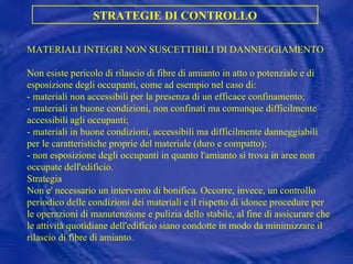 MATERIALI INTEGRI NON SUSCETTIBILI DI DANNEGGIAMENTO Non esiste pericolo di rilascio di fibre di amianto in atto o potenziale e di esposizione degli occupanti, come ad esempio nel caso di: - materiali non accessibili per la presenza di un efficace confinamento; - materiali in buone condizioni, non confinati ma comunque difficilmente accessibili agli occupanti; - materiali in buone condizioni, accessibili ma difficilmente danneggiabili per le caratteristiche proprie del materiale (duro e compatto); - non esposizione degli occupanti in quanto l'amianto si trova in aree non occupate dell'edificio.  Strategia Non e' necessario un intervento di bonifica. Occorre, invece, un controllo periodico delle condizioni dei materiali e il rispetto di idonee procedure per le operazioni di manutenzione e pulizia dello stabile, al fine di assicurare che le attività quotidiane dell'edificio siano condotte in modo da minimizzare il rilascio di fibre di amianto.  STRATEGIE DI CONTROLLO 