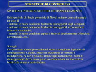 MATERIALI INTEGRI SUSCETTIBILI DI DANNEGGIAMENTO Esiste pericolo di rilascio potenziale di fibre di amianto, come ad esempio nel caso di: - materiali in buone condizioni facilmente danneggiabili dagli occupanti; - materiali in buone condizioni facilmente danneggiabili in occasione di interventi manutentivi; - materiali in buone condizioni esposti a fattori di deterioramento (vibrazioni, correnti d'aria, ecc.). Strategie: Devono essere adottati provvedimenti idonei a scongiurare il pericolo di danneggiamento e, quindi, attuare un programma di controllo e manutenzione. Se non e' possibile ridurre significativamente i rischi di danneggiamento dovra' essere preso in considerazione un intervento di bonifica da attuare a medio termine. STRATEGIE DI CONTROLLO 