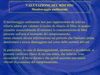 Il monitoraggio ambientale non può rappresentare da solo un criterio adatto per valutare il rischio di rilascio di fibre, in quanto consente essenzialmente di misurare la concentrazione di fibre presente nell'aria al momento del campionamento,  senza ottenere alcuna informazione sul pericolo che l'amianto possa deteriorarsi o essere danneggiato nel corso delle normali attività.  In particolare, in caso di danneggiamenti, spontanei o accidentali, si possono verificare rilasci di elevata entità, che tuttavia, sono occasionali e di breve durata e che quindi possono non essere rilevati in occasione del campionamento. VALUTAZIONE DEL RISCHIO Monitoraggio ambientale 