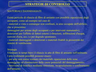 MATERIALI DANNEGGIATI Esiste pericolo di rilascio di fibre di amianto con possibile esposizione degli occupanti, come ad esempio nel caso di: - materiali a vista o comunque non confinati, in aree occupate dell'edificio, che si presentino:  danneggiati per azione degli occupanti o per interventi manutentivi; deteriorati per l'effetto di fattori esterni (vibrazioni, infiltrazioni d'acqua, correnti d'aria, ecc.) o per degrado spontaneo;  - materiali danneggiati o deteriorati o materiali friabili in prossimità dei sistemi di ventilazione. Strategie Eliminare in tempi brevi il rilascio in atto di fibre di amianto nell'ambiente.  I provvedimenti possibili possono essere: - per aree non estese restauro dei materiali: riparazione delle zone danneggiate ed eliminazione delle cause potenziali del danneggiamento; - intervento di bonifica mediante rimozione, incapsulamento o confinamento dell'amianto. STRATEGIE DI CONTROLLO 