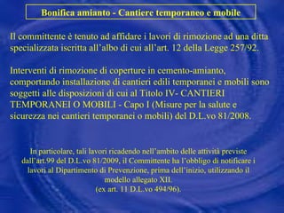 Il committente è tenuto ad affidare i lavori di rimozione ad una ditta specializzata iscritta all’albo di cui all’art. 12 della Legge 257/92. Interventi di rimozione di coperture in cemento-amianto, comportando installazione di cantieri edili temporanei e mobili sono soggetti alle disposizioni di cui al Titolo IV- CANTIERI TEMPORANEI O MOBILI - Capo I (Misure per la salute e sicurezza nei cantieri temporanei o mobili) del D.L.vo 81/2008. Bonifica amianto - Cantiere temporaneo e mobile In particolare, tali lavori ricadendo nell’ambito delle attività previste dall’art.99 del D.L.vo 81/2009, il Committente ha l’obbligo di notificare i lavori al Dipartimento di Prevenzione, prima dell’inizio, utilizzando il modello allegato XII. (ex art. 11 D.L.vo 494/96). 