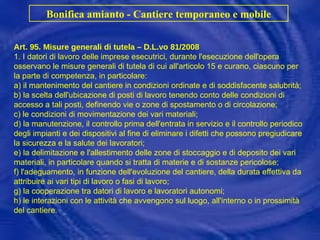 Bonifica amianto - Cantiere temporaneo e mobile Art. 95. Misure generali di tutela – D.L.vo 81/2008 1. I datori di lavoro delle imprese esecutrici, durante l'esecuzione dell'opera osservano le misure generali di tutela di cui all'articolo 15 e curano, ciascuno per la parte di competenza, in particolare: a) il mantenimento del cantiere in condizioni ordinate e di soddisfacente salubrità; b) la scelta dell'ubicazione di posti di lavoro tenendo conto delle condizioni di accesso a tali posti, definendo vie o zone di spostamento o di circolazione; c) le condizioni di movimentazione dei vari materiali; d) la manutenzione, il controllo prima dell'entrata in servizio e il controllo periodico degli impianti e dei dispositivi al fine di eliminare i difetti che possono pregiudicare la sicurezza e la salute dei lavoratori; e) la delimitazione e l'allestimento delle zone di stoccaggio e di deposito dei vari materiali, in particolare quando si tratta di materie e di sostanze pericolose; f) l'adeguamento, in funzione dell'evoluzione del cantiere, della durata effettiva da attribuire ai vari tipi di lavoro o fasi di lavoro; g) la cooperazione tra datori di lavoro e lavoratori autonomi; h) le interazioni con le attività che avvengono sul luogo, all'interno o in prossimità del cantiere. 