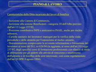 Caratteristiche della Ditta incaricata dei lavori di bonifica - Iscrizione alla Camera di Commercio, -  Iscrizione alla sezione Bonificatori - categoria 10 dell'Albo previsto dall'art.12 Legge 257/92, -  Posizione contributiva INPS e assicurativa INAIL, anche per rischio asbestosi, -  Cartelle sanitarie dei lavoratori impiegati per la verifica delle visite periodiche e della idoneità per l'esposizione al rischio amianto, -  Documentazione comprovante la avvenuta informazione e formazione dei lavoratori ai sensi del D.L.vo 626/94 (in aggiunta, ai sensi dell'art.10 Legge 257/92, degli specifici corsi di formazione professionale con rilascio di titolo di abilitazione per gli addetti alle attività di rimozione e smaltimento dell'amianto e di bonifica delle aree interessate, così come regolamentato dall'art.10 DPR 8 agosto 1994). PIANO di LAVORO 