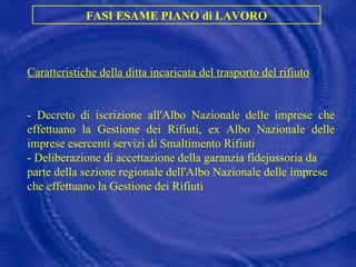 FASI ESAME PIANO di LAVORO Caratteristiche della ditta incaricata del trasporto del rifiuto - Decreto di iscrizione all'Albo Nazionale delle imprese che effettuano la Gestione dei Rifiuti, ex Albo Nazionale delle imprese esercenti servizi di Smaltimento Rifiuti  -  Deliberazione di accettazione della garanzia fidejussoria da parte della sezione regionale dell'Albo Nazionale delle imprese che effettuano la Gestione dei Rifiuti 