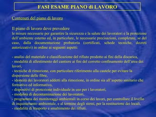 FASI ESAME PIANO di LAVORO Contenuti del piano di lavoro Il piano di lavoro deve prevedere le misure necessarie per garantire la sicurezza e la salute dei lavoratori e la protezione dell’ambiente esterno ed, in particolare, le necessarie precisazioni, completate, se del caso, dalla documentazione probatoria (certificati, schede tecniche, decreti autorizzativi) in ordine ai seguenti aspetti: - analisi del materiale e classificazione del rifiuto prodotto ai fini della discarica, -  modalità di allestimento del cantiere ai fini del corretto confinamento dell’area dei lavori, -  tecniche di rimozione, con particolare riferimento alla cautele per evitare la dispersione delle fibre,  -  idoneità dei lavoratori addetti alla rimozione, in ordine sia all’aspetto sanitario che formativo ed informativo, -  dispositivi di protezione individuale in uso per i lavoratori, -  modalità di decontaminazione dei lavoratori, -  programma dei monitoraggi ambientali in corso dei lavori, per controllare il livello di inquinamento ambientale, e al termine degli stessi, per la restituzione dei locali, -  modalità di trasporto e smaltimento dei rifiuti. 