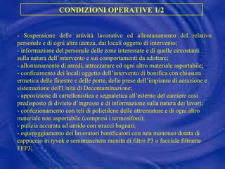 CONDIZIONI OPERATIVE 1/2 -  Sospensione delle attività lavorative ed allontanamento del relativo personale e di ogni altra utenza, dai locali oggetto di intervento; -  informazione del personale delle zone interessate e di quelle circostanti sulla natura dell’intervento e sui comportamenti da adottare; -  allontanamento di arredi, attrezzature ed ogni altro materiale asportabile; -  confinamento dei locali oggetto dell’intervento di bonifica con chiusura ermetica delle finestre e delle porte, delle prese dell’impianto di aerazione e sistemazione dell'Unità di Decontaminazione; -  apposizione di cartellonistica e segnaletica all’esterno del cantiere così predisposto di divieto d’ingresso e di informazione sulla natura dei lavori; -  confezionamento con teli di polietilene delle attrezzature e di ogni altro materiale non asportabile (compresi i termosifoni); -  pulizia accurata ad umido con stracci bagnati; -  equipaggiamento dei lavoratori bonificatori con tuta monouso dotata di cappuccio in tyvek e semimaschera munita di filtro P3 o facciale filtrante FFP3; 