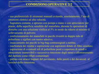 CONDIZIONI OPERATIVE 2/2 -  uso preferenziale di strumenti manuali evitando, assolutamente, l’uso di strumenti elettrici ad alta velocità; -  bagnatura costante, a spruzzo con pompa a mano o con spruzzatore per piante, della superficie sensibile del manufatto, durante le operazioni di disturbo con una soluzione vinilica al 5% in modo da ridurre al minimo il sollevamento di polvere; -  confezionamento dei manufatti in pacchi rivestiti in doppio telo di polietilene e sigillati con nastro adesivo; -  insaccamento dei pacchi in big-bag contrassegnati a norma;  -  raschiatura dei residui e aspirazione con aspiratore dotato di filtro assoluto; -  aspirazione di eventuali teli di polietilene posti a copertura di arredi e attrezzature inamovibili e successiva rimozione degli stessi e allontanamento dal cantiere come rifiuti contaminati; -  pulizia con stracci bagnati del pavimento, delle pareti e dei davanzali  al termine della rimozione. 