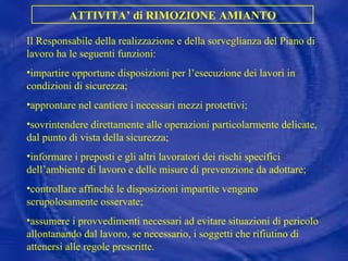 Il Responsabile della realizzazione e della sorveglianza del Piano di lavoro ha le seguenti funzioni: impartire opportune disposizioni per l’esecuzione dei lavori in condizioni di sicurezza;  approntare nel cantiere i necessari mezzi protettivi;  sovrintendere direttamente alle operazioni particolarmente delicate, dal punto di vista della sicurezza;  informare i preposti e gli altri lavoratori dei rischi specifici dell’ambiente di lavoro e delle misure di prevenzione da adottare;  controllare affinché le disposizioni impartite vengano scrupolosamente osservate;  assumere i provvedimenti necessari ad evitare situazioni di pericolo allontanando dal lavoro, se necessario, i soggetti che rifiutino di attenersi alle regole prescritte. ATTIVITA’ di RIMOZIONE AMIANTO 