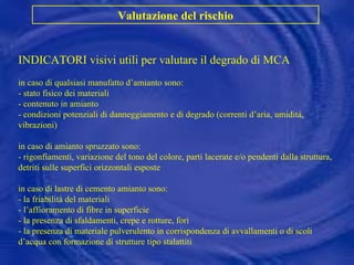 INDICATORI visivi utili per valutare il degrado di MCA in caso di qualsiasi manufatto d’amianto sono: - stato fisico dei materiali - contenuto in amianto - condizioni potenziali di danneggiamento e di degrado (correnti d’aria, umidità, vibrazioni) in caso di amianto spruzzato sono: - rigonfiamenti, variazione del tono del colore, parti lacerate e/o pendenti dalla struttura, detriti sulle superfici orizzontali esposte in caso di lastre di cemento amianto sono: - la friabilità del materiali - l’affioramento di fibre in superficie - la presenza di sfaldamenti, crepe e rotture, fori - la presenza di materiale pulverulento in corrispondenza di avvallamenti o di scoli d’acqua con formazione di strutture tipo stalattiti Valutazione del rischio 