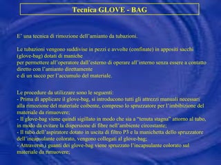 Tecnica GLOVE - BAG E’ una tecnica di  rimozione dell’amianto da tubazioni.  Le tubazioni vengono suddivise in pezzi e avvolte (confinate) in appositi sacchi (glove-bag) dotati di maniche per permettere all’operatore dall’esterno di operare all’interno senza essere a contatto diretto con l’amianto direttamente e di un sacco per l’accumulo del materiale. Le procedure da utilizzare sono le seguenti: - Prima di applicare il glove-bag, si introducono tutti gli attrezzi manuali necessari alla rimozione del materiale coibente, compreso lo spruzzatore per l’imbibizione del materiale da rimuovere; - Il glove-bag viene quindi sigillato in modo che sia a “tenuta stagna” attorno al tubo, in modo da evitare la dispersione di fibre nell’ambiente circostante; - Il tubo dell’aspiratore dotato in uscita di filtro P3 e la manichetta dello spruzzatore dell’incapsulante colorato, vengono collegati al glove-bag; - Attraverso i guanti dei glove-bag viene spruzzato l’incapsulante colorato sul materiale da rimuovere; 