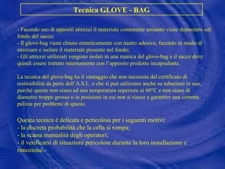 Tecnica GLOVE - BAG - Facendo uso di appositi attrezzi il materiale contenente amianto viene depositato sul fondo del sacco; - Il glove-bag viene chiuso ermeticamente con nastro adesivo, facendo in modo di strozzare e isolare il materiale presente nel fondo; - Gli attrezzi utilizzati vengono isolati in una manica del glove-bag e il sacco deve quindi essere trattato internamente con l’apposito prodotto incapsulante. La tecnica del glove-bag ha il vantaggio che non necessita del certificato di restituibilità da parte dell’A.S.L. e che si può utilizzare anche su tubazioni in uso, purché queste non siano ad una temperatura superiore ai 60°C e non siano di diametro troppo grosso o in posizioni in cui non si riesce a garantire una corretta pulizia per problemi di spazio. Questa tecnica è delicata e pericolosa per i seguenti motivi: - la discreta probabilità che la cella si rompa; - la scarsa manualità degli operatori; - il verificarsi di situazioni pericolose durante la loro installazione e rimozione. 