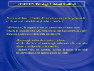 RESTITUZIONE degli Ambienti Bonificati Al termine dei lavori di bonifica, dovranno essere eseguite le operazioni di certificazione di restituibilità degli ambienti bonificati.  Tali operazioni, da eseguirsi a spese del committente, dovranno essere eseguite da funzionari della ASL competente al fine di assicurare che le aree interessate possano essere rioccupate con sicurezza. Monitoraggio ambientale a cantiere confinato, Verifica che l’esito del monitoraggio ambientale abbia dato valori inferiori a quelli previsti dalla normativa, Ispezione visiva per accertare l’assenza di residui di materiali contenenti amianto e la accurata pulizia dei locali. 