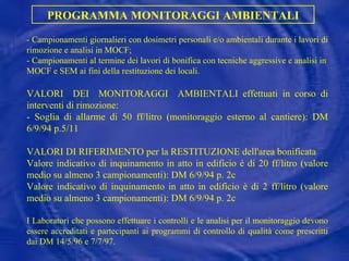 - Campionamenti giornalieri con dosimetri personali e/o ambientali durante i lavori di rimozione e analisi in MOCF; -  Campionamenti al termine dei lavori di bonifica con tecniche aggressive e analisi in MOCF e SEM ai fini della restituzione dei locali. VALORI  DEI  MONITORAGGI  AMBIENTALI effettuati in corso di interventi di rimozione:  - Soglia di allarme di 50 ff/litro (monitoraggio esterno al cantiere): DM 6/9/94 p.5/11 VALORI DI RIFERIMENTO per la RESTITUZIONE dell'area bonificata Valore indicativo di inquinamento in atto in edificio è di 20 ff/litro (valore medio su almeno 3 campionamenti): DM 6/9/94 p. 2c Valore indicativo di inquinamento in atto in edificio è di 2 ff/litro (valore medio su almeno 3 campionamenti): DM 6/9/94 p. 2c I Laboratori che possono effettuare i controlli e le analisi per il monitoraggio devono essere accreditati e partecipanti ai programmi di controllo di qualità come prescritti dai DM 14/5/96 e 7/7/97. PROGRAMMA MONITORAGGI AMBIENTALI 