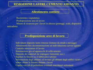 - Recinzione e segnaletica - Predisposizione aree di lavoro - Misure di sicurezza per i lavori in altezza (ponteggi, scale, dispositivi anticaduta) RIMOZIONE LASTRE CEMENTO AMIANTO Allestimento cantiere Predisposizione aree di lavoro - Individuare deposito lastre rimosse (lontano da strade e passaggi) - Allestimento box decontaminazione ed individuazione servizi igienici - Custodia attrezzature di lavoro - Sistemazione gru ed apparecchi di sollevamento - Deposito dei materiali da impiegare (lamierati, ecc.) - Sigillare le finestre se il fabbricato è abitato - Informazione degli abitanti ed invitare gli abitanti degli edifici vicini a tenere chiuse le finestre durante i lavori - Coprire con teli di polietilene eventuali macchinari sottostanti 