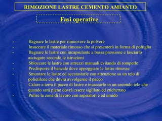 - Bagnare le lastre per rimuovere la polvere - Insaccare il materiale rimosso che si presenterà in forma di poltiglia - Bagnare le lastre con incapsulante a bassa pressione e lasciarlo  asciugare secondo le istruzioni - Sbloccare le lastre con attrezzi manuali evitando di romperle - Predisporre il bancale dove appoggiare le lastre rimosse - Smontare le lastre ed accatastarle con attenzione su un telo di polietilene che dovrà avvolgerne il pacco - Calare a terra il pacco di lastre e insaccarlo in un secondo telo che quando sarà pieno dovrà essere sigillato ed etichettato - Pulire la zona di lavoro con aspiratori e ad umido RIMOZIONE LASTRE CEMENTO AMIANTO Fasi operative 