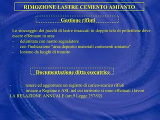 Lo stoccaggio dei pacchi di lastre insaccati in doppio telo di polietilene deve essere effettuato in area - delimitata con nastro segnalatore - con l'indicazione "area deposito materiali contenenti amianto" - lontano da luoghi di transito RIMOZIONE LASTRE CEMENTO AMIANTO Gestione rifiuti Documentazione ditta esecutrice - tenere ed aggiornare un registro di carico-scarico rifiuti - inviare a Regione e ASL nel cui territorio si sono effettuati i lavori LA RELAZIONE ANNUALE (art.9 Legge 257/92) 