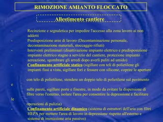 - Recinzione e segnaletica per impedire l'accesso alla zona lavoro ai non addetti - Predisposizione aree di lavoro (Decontaminazione personale, decontaminazione materiali, stoccaggio rifiuti) - Interventi preliminari (disattivazione impianto elettrico e predisposizione impianto elettrico stagno a servizio del cantiere, protezione impianto aereazione, sgombrare gli arredi dopo averli puliti ad umido) - Confinamento artificiale statico  (sigillare con teli di polietilene gli impianti fissi a vista, sigillare fori e fessure con silicone, coprire le aperture  con telo di polietilene, stendere un doppio telo di polietilene sul pavimento e sulle pareti, sigillare porte e finestre, in modo da evitare la dispersione di fibre verso l'esterno, isolare l'area per consentire la depressione e facilitare le operazioni di pulizia) - Confinamento artificiale dinamico  (sistema di estrattori dell'aria con filtri HEPA per mettere l'area di lavoro in depressione rispetto all'esterno e sistema di immissione aria passivo)  - Predisposizione ponteggi, scale, dispositivi anticaduta RIMOZIONE AMIANTO FLOCCATO Allestimento cantiere 