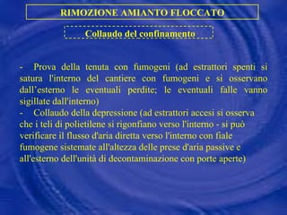 - Prova della tenuta con fumogeni (ad estrattori spenti si satura l'interno del cantiere con fumogeni e si osservano dall’esterno le eventuali perdite; le eventuali falle vanno sigillate dall'interno) - Collaudo della depressione (ad estrattori accesi si osserva che i teli di polietilene si rigonfiano verso l'interno - si può verificare il flusso d'aria diretta verso l'interno con fiale fumogene sistemate all'altezza delle prese d'aria passive e all'esterno dell'unità di decontaminazione con porte aperte) RIMOZIONE AMIANTO FLOCCATO Collaudo del confinamento 