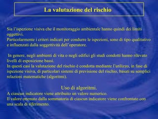 Sia l’ispezione visiva che il monitoraggio ambientale hanno quindi dei limiti oggettivi. Particolarmente i criteri indicati per condurre le ispezioni, sono di tipo qualitativo e influenzati dalla soggettività dell’operatore. In genere, negli ambienti di vita o negli edifici gli studi condotti hanno rilevato livelli di esposizione bassi.  In questi casi la valutazione del rischio è condotta mediante l’utilizzo, in fase di ispezione visiva, di particolari sistemi di previsione del rischio, basati su semplici relazioni matematiche (algoritmi). Uso di algoritmi. A ciascun indicatore viene attribuito un valore numerico.  Il valore ottenuto dalla sommatoria di ciascun indicatore viene confrontato con una scala di riferimento. La valutazione del rischio   