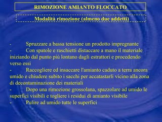 - Spruzzare a bassa tensione un prodotto impregnante - Con spatole e raschietti distaccare a mano il materiale iniziando dal punto più lontano dagli estrattori e procedendo verso essi - Raccogliere ed insaccare l'amianto caduto a terra ancora umido e chiudere subito i sacchi per accatastarli vicino alla zona di decontaminazione dei materiali - Dopo una rimozione grossolana, spazzolare ad umido le superfici visibili e togliere i residui di amianto visibile - Pulire ad umido tutte le superfici RIMOZIONE AMIANTO FLOCCATO Modalità rimozione (almeno due addetti) 