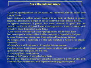 - Locale di equipaggiamento con due accessi, uno verso l'area di lavoro ed uno verso il locale doccia.  Pareti, pavimenti e soffitto saranno ricoperti da un foglio di plastica di spessore adeguato. Nebulizzazione d'acqua nei casi di cantiere rimozione amianto floccato. Un apposito contenitore di plastica deve essere sistemato in questa zona per permettere agli operai di riporvi il proprio equipaggiamento, tranne la maschera o il respiratore, prima di passare al locale doccia. - Locale doccia accessibile dal locale equipaggiamento e dalla chiusa d'aria. Dovrà essere prevista acqua calda e fredda e assicurata la disponibilità di sapone. Le acque di scarico dovranno essere filtrate prima dell'immissione in fogna. Qui bisogna lavare il respiratore o i filtri della maschera e riporli in un apposito contenitore. - Chiusa d'aria, tra il locale doccia e lo spogliatoio incontaminato. Uno degli accessi dovrà rimanere sempre chiuso; per ottenere ciò è necessario che gli operai attraversino tale spazio uno alla volta. - Locale spogliatoio incontaminato Un accesso dall'esterno ed uno sulla chiusa d'aria. Devono essere previsti armadietti per consentire ai lavoratori di riporre gli abiti civili e conterrà anche un armadietto per il deposito dell'equipaggiamento pulito. Area Decontaminazione 