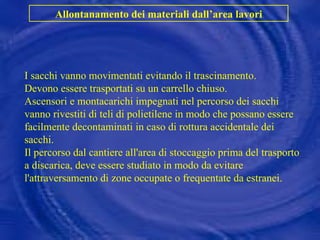 I sacchi vanno movimentati evitando il trascinamento. Devono essere trasportati su un carrello chiuso. Ascensori e montacarichi impegnati nel percorso dei sacchi vanno rivestiti di teli di polietilene in modo che possano essere facilmente decontaminati in caso di rottura accidentale dei sacchi. Il percorso dal cantiere all'area di stoccaggio prima del trasporto a discarica, deve essere studiato in modo da evitare l'attraversamento di zone occupate o frequentate da estranei.  Allontanamento dei materiali dall’area lavori 