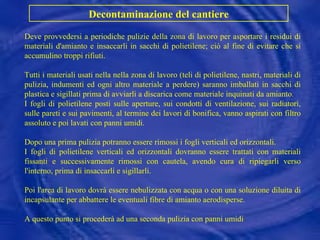 Deve provvedersi a periodiche pulizie della zona di lavoro per asportare i residui di materiali d'amianto e insaccarli in sacchi di polietilene; ciò al fine di evitare che si accumulino troppi rifiuti. Tutti i materiali usati nella nella zona di lavoro (teli di polietilene, nastri, materiali di pulizia, indumenti ed ogni altro materiale a perdere) saranno imballati in sacchi di plastica e sigillati prima di avviarli a discarica come materiale inquinati da amianto. I fogli di polietilene posti sulle aperture, sui condotti di ventilazione, sui radiatori, sulle pareti e sui pavimenti, al termine dei lavori di bonifica, vanno aspirati con filtro assoluto e poi lavati con panni umidi.  Dopo una prima pulizia potranno essere rimossi i fogli verticali ed orizzontali. I fogli di polietilene verticali ed orizzontali dovranno essere trattati con materiali fissanti e successivamente rimossi con cautela, avendo cura di ripiegarli verso l'interno, prima di insaccarli e sigillarli. Poi l'area di lavoro dovrà essere nebulizzata con acqua o con una soluzione diluita di incapsulante per abbattere le eventuali fibre di amianto aerodisperse. A questo punto si procederà ad una seconda pulizia con panni umidi Decontaminazione del cantiere 