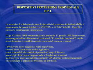 DISPOSITIVI PROTEZIONE INDIVIDUALE D.P.I. La normativa di riferimento in tema di dispositivi di protezione individuale (DPI), è rappresentata dai decreti legislativi n. 475/1992 e n. 81/08 (Titolo III – Capo II), e successive modificazioni e integrazioni. D.Lgs 475/1992: i DPI commercializzati a partire dal 1° gennaio 1995 devono essere accompagnati dalla dichiarazione di conformità CE, muniti del marchio CE e della nota informativa (i cosiddetti  requisiti essenziali di sicurezza e salute ). I DPI devono essere adeguati ai rischi da prevenire,  senza di per sé costituire un rischio aggiuntivo,  essere compatibili alle condizioni presenti sul luogo di lavoro e  tenere conto delle esigenze ergonomiche e di salute dei lavoratori. Inoltre devono essere compatibili con gli altri DPI utilizzati contemporaneamente e non escludere la capacità di protezione da altri rischi. 