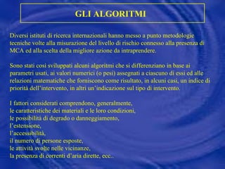 Diversi istituti di ricerca internazionali hanno messo a punto metodologie tecniche volte alla misurazione del livello di rischio connesso alla presenza di MCA ed alla scelta della migliore azione da intraprendere. Sono stati così sviluppati alcuni algoritmi che si differenziano in base ai parametri usati, ai valori numerici (o pesi) assegnati a ciascuno di essi ed alle relazioni matematiche che forniscono come risultato, in alcuni casi, un indice di priorità dell’intervento, in altri un’indicazione sul tipo di intervento. I fattori considerati comprendono, generalmente,  le caratteristiche dei materiali e le loro condizioni,  le possibilità di degrado o danneggiamento,  l’estensione,  l’accessibilità,  il numero di persone esposte, le attività svolte nelle vicinanze, la presenza di correnti d’aria dirette, ecc.. GLI ALGORITMI   