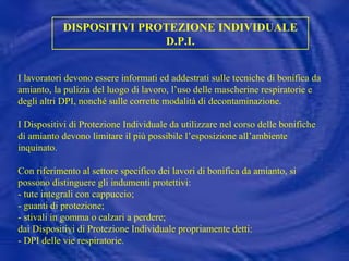 DISPOSITIVI PROTEZIONE INDIVIDUALE D.P.I. I lavoratori devono essere informati ed addestrati sulle tecniche di bonifica da amianto, la pulizia del luogo di lavoro, l’uso delle mascherine respiratorie e degli altri DPI, nonché sulle corrette modalità di decontaminazione. I Dispositivi di Protezione Individuale da utilizzare nel corso delle bonifiche di amianto devono limitare il più possibile l’esposizione all’ambiente inquinato. Con riferimento al settore specifico dei lavori di bonifica da amianto, si possono distinguere gli indumenti protettivi:  - tute integrali con cappuccio; - guanti di protezione; - stivali in gomma o calzari a perdere; dai Dispositivi di Protezione Individuale propriamente detti: - DPI delle vie respiratorie. 