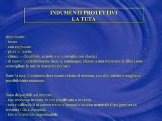 INDUMENTI PROTETTIVI LA TUTA deve essere: - intera - con cappuccio - priva di tasche - chiusa, o chiudibile, ai polsi e alle caviglie con elastici - di tessuto preferibilmente liscio e, comunque, idoneo a non trattenere le fibre (sono sconsigliate le tute in materiale poroso) Sotto la tuta, il vestiario deve essere ridotto al minimo, con slip, calzini e magliette possibilmente monouso. Sono disponibili sul mercato: - tute monouso in carta, in tela plastificata o in tyvek - tute riutilizzabili in cotone trattato (cerato) o in altro materiale (tipo gore-tex) a tessitura fitta e compatta - tute in materiale impermeabile 