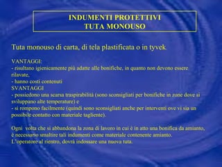INDUMENTI PROTETTIVI TUTA MONOUSO Tuta monouso di carta, di tela plastificata o in tyvek . VANTAGGI:  - risultano igienicamente più adatte alle bonifiche, in quanto non devono essere rilavate,  - hanno costi contenuti  SVANTAGGI - possiedono una scarsa traspirabilità (sono sconsigliati per bonifiche in zone dove si sviluppano alte temperature) e  - si rompono facilmente (quindi sono sconsigliati anche per interventi ove vi sia un possibile contatto con materiale tagliente). Ogni  volta che si abbandona la zona di lavoro in cui è in atto una bonifica da amianto, è necessario smaltire tali indumenti come materiale contenente amianto.  L’operatore al rientro, dovrà indossare una nuova tuta. 