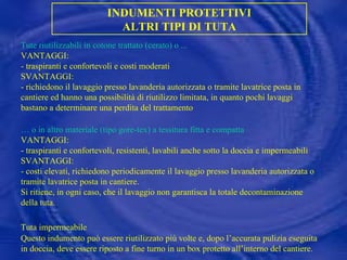 INDUMENTI PROTETTIVI ALTRI TIPI DI TUTA Tute riutilizzabili in cotone trattato (cerato) o ... VANTAGGI: - traspiranti e confortevoli e costi moderati SVANTAGGI: - richiedono il lavaggio presso lavanderia autorizzata o tramite lavatrice posta in cantiere ed hanno una possibilità di riutilizzo limitata, in quanto pochi lavaggi bastano a determinare una perdita del trattamento …  o in altro materiale (tipo gore-tex) a tessitura fitta e compatta VANTAGGI: - traspiranti e confortevoli, resistenti, lavabili anche sotto la doccia e impermeabili SVANTAGGI: - costi elevati, richiedono periodicamente il lavaggio presso lavanderia autorizzata o tramite lavatrice posta in cantiere. Si ritiene, in ogni caso, che il lavaggio non garantisca la totale decontaminazione della tuta. Tuta impermeabile   Questo indumento può essere riutilizzato più volte e, dopo l’accurata pulizia eseguita in doccia, deve essere riposto a fine turno in un box protetto all’interno del cantiere. 