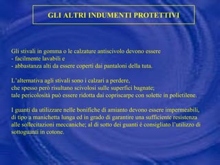 GLI ALTRI INDUMENTI PROTETTIVI Gli stivali in gomma o le calzature antiscivolo devono essere  - facilmente lavabili e  - abbastanza alti da essere coperti dai pantaloni della tuta. L’alternativa agli stivali sono i calzari a perdere,  che spesso però risultano scivolosi sulle superfici bagnate;  tale pericolosità può essere ridotta dai copriscarpe con solette in polietilene. I guanti da utilizzare nelle bonifiche di amianto devono essere impermeabili, di tipo a manichetta lunga ed in grado di garantire una sufficiente resistenza alle sollecitazioni meccaniche; al di sotto dei guanti è consigliato l’utilizzo di sottoguanti in cotone. 
