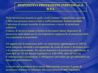 DISPOSITIVI PROTEZIONE INDIVIDUALE D.P.I. Nelle lavorazioni durante le quali i rischi inerenti l’esposizione a polveri e fibre non possono essere evitati o sufficientemente limitati mediante l’adozione di misure tecniche di prevenzione o mezzi di protezione collettiva, il datore di lavoro è tenuto a fornire ai lavoratori idonei dispositivi di protezione individuale per le vie respiratorie (apparecchi di protezione delle vie respiratorie o respiratori). Gli apparecchi di protezione delle vie respiratorie appartengono ai DPI di terza categoria, destinati a salvaguardare da rischi di morte o di lesioni gravi e di carattere permanente. Per questi dispositivi di protezione individuale, ai sensi dell’art. 43 del decreto legislativo n. 626/1994, oltre all’attività d’informazione e formazione, è obbligatorio prevedere per gli utilizzatori un adeguato addestramento. La scelta del respiratore deve essere fatta tenendo presente il grado di protezione richiesto in relazione alla concentrazione dell’inquinante. 