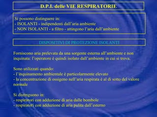 Forniscono aria prelevata da una sorgente esterna all’ambiente e non inquinata: l’operatore è quindi isolato dall’ambiente in cui si trova. Sono utilizzati quando: - l’inquinamento ambientale è particolarmente elevato - la concentrazione di ossigeno nell’aria respirata è al di sotto del valore normale Si distinguono in: - respiratori con adduzione di aria dalle bombole - respiratori con adduzione di aria pulita dall’esterno D.P.I. delle VIE RESPIRATORIE Si possono distinguere in: - ISOLANTI - indipendenti dall’aria ambiente - NON ISOLANTI - a filtro - attingono l’aria dall’ambiente DISPOSITIVI DI PROTEZIONE ISOLANTI 