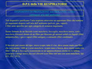 D.P.I. delle VIE RESPIRATORIE Tali dispositivi purificano l’aria respirata attraverso un opportuno filtro che trattiene gli inquinanti dispersi nell’aria dell’ambiente (polveri, gas, vapori). I filtri sono specifici per ogni categoria di sostanza inquinante. Ssono formato da un facciale ( semi maschera, boccaglio, maschera intera, semi-maschera filtrante ) dotato di un filtro per bloccare gli aerosol solidi e/o liquidi (filtri antiparticelle), i gas o vapori (filtri antigas), o entrambi (filtri combinati). Il facciale può essere del tipo:  intero  (copre tutto il viso, deve essere usata con filtri che non pesano >600 gr.)  semi-maschera  (copre naso e bocca, deve essere usata con filtri <300 gr.);  boccaglio ( consistente in un’apparecchiatura stretta tra le labbra, associato a stringi naso);  facciali filtranti  (con filtro tutt’uno con semi-maschera, tipi FF1, FF2, FF3). DISPOSITIVI DI PROTEZIONE non ISOLANTI - a filtro (attingenti aria dall’ambiente) 