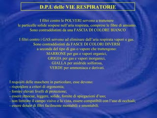 D.P.I. delle VIE RESPIRATORIE I filtri contro le POLVERI servono a trattenere  le particelle solide sospese nell’aria respirata, comprese le fibre di amianto. Sono contraddistinti da una FASCIA DI COLORE BIANCO I filtri contro i GAS servono ad eliminare dall’aria respirata vapori e gas.  Sono contraddistinti da FASCE DI COLORI DIVERSI  a seconda del tipo di gas o vapore che trattengono:  MARRONE per gas e vapori organici,  GRIGIA per gas e vapori inorganici,  GIALLA per anidride solforosa, VERDE per ammoniaca e derivati. I requisiti delle maschere in particolare, esse devono: - rispondere a criteri di ergonomia; - fornire elevati livelli di protezione; - essere innocue, leggere, solide, fornite di spiegazioni d’uso; - non limitare il campo visivo e la vista, essere compatibili con l’uso di occhiali; - essere dotate di filtri facilmente montabili e smontabili. 