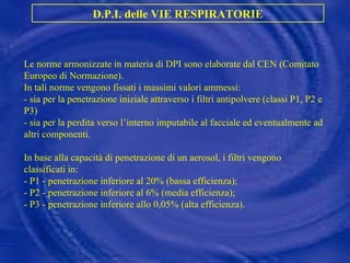 Le norme armonizzate in materia di DPI sono elaborate dal CEN (Comitato Europeo di Normazione).  In tali norme vengono fissati i massimi valori ammessi: - sia per la penetrazione iniziale attraverso i filtri antipolvere (classi P1, P2 e P3)  - sia per la perdita verso l’interno imputabile al facciale ed eventualmente ad altri componenti. In base alla capacità di penetrazione di un aerosol, i filtri vengono classificati in: - P1 - penetrazione inferiore al 20% (bassa efficienza); - P2 - penetrazione inferiore al 6% (media efficienza); - P3 - penetrazione inferiore allo 0,05% (alta efficienza). D.P.I. delle VIE RESPIRATORIE 