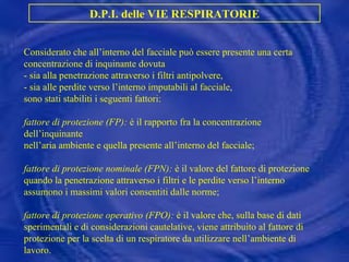 Considerato che all’interno del facciale può essere presente una certa concentrazione di inquinante dovuta  - sia alla penetrazione attraverso i filtri antipolvere, - sia alle perdite verso l’interno imputabili al facciale, sono stati stabiliti i seguenti fattori: fattore di protezione (FP):  è il rapporto fra la concentrazione dell’inquinante nell’aria ambiente e quella presente all’interno del facciale; fattore di protezione nominale (FPN):  è il valore del fattore di protezione quando la penetrazione attraverso i filtri e le perdite verso l’interno assumono i massimi valori consentiti dalle norme; fattore di protezione operativo (FPO):  è il valore che, sulla base di dati sperimentali e di considerazioni cautelative, viene attribuito al fattore di protezione per la scelta di un respiratore da utilizzare nell’ambiente di lavoro. D.P.I. delle VIE RESPIRATORIE 