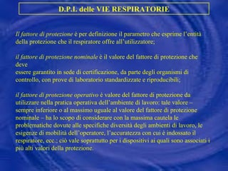 Il fattore di protezione  è per definizione il parametro che esprime l’entità della protezione che il respiratore offre all’utilizzatore; il fattore di protezione nominale  è il valore del fattore di protezione che deve essere garantito in sede di certificazione, da parte degli organismi di controllo, con prove di laboratorio standardizzate e riproducibili; il fattore di protezione operativo  è valore del fattore di protezione da utilizzare nella pratica operativa dell’ambiente di lavoro: tale valore – sempre inferiore o al massimo uguale al valore del fattore di protezione nominale – ha lo scopo di considerare con la massima cautela le problematiche dovute alle specifiche diversità degli ambienti di lavoro, le esigenze di mobilità dell’operatore, l’accuratezza con cui è indossato il respiratore, ecc.; ciò vale soprattutto per i dispositivi ai quali sono associati i più alti valori della protezione. D.P.I. delle VIE RESPIRATORIE 