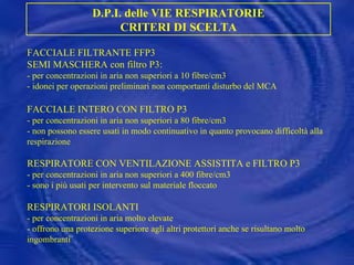 FACCIALE FILTRANTE FFP3 SEMI MASCHERA con filtro P3:  - per concentrazioni in aria non superiori a 10 fibre/cm3 - idonei per operazioni preliminari non comportanti disturbo del MCA FACCIALE INTERO CON FILTRO P3 - per concentrazioni in aria non superiori a 80 fibre/cm3 - non possono essere usati in modo continuativo in quanto provocano difficoltà alla respirazione RESPIRATORE CON VENTILAZIONE ASSISTITA e FILTRO P3 - per concentrazioni in aria non superiori a 400 fibre/cm3 - sono i più usati per intervento sul materiale floccato RESPIRATORI ISOLANTI - per concentrazioni in aria molto elevate - offrono una protezione superiore agli altri protettori anche se risultano molto ingombranti D.P.I. delle VIE RESPIRATORIE CRITERI DI SCELTA 