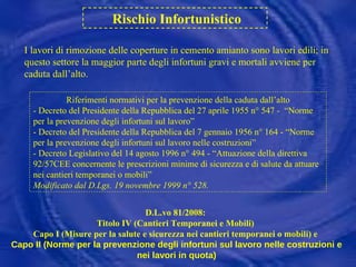 Rischio Infortunistico I lavori di rimozione delle coperture in cemento amianto sono lavori edili; in questo settore la maggior parte degli infortuni gravi e mortali avviene per caduta dall’alto. Riferimenti normativi per la prevenzione della caduta dall’alto - Decreto del Presidente della Repubblica del 27 aprile 1955 n° 547 -  “Norme per la prevenzione degli infortuni sul lavoro” - Decreto del Presidente della Repubblica del 7 gennaio 1956 n° 164 - “Norme per la prevenzione degli infortuni sul lavoro nelle costruzioni” - Decreto Legislativo del 14 agosto 1996 n° 494 - “Attuazione della direttiva 92/57CEE concernente le prescrizioni minime di sicurezza e di salute da attuare nei cantieri temporanei o mobili” Modificato dal D.Lgs. 19 novembre 1999 n° 528. D.L.vo 81/2008:  Titolo IV (Cantieri Temporanei e Mobili)  Capo I (Misure per la salute e sicurezza nei cantieri temporanei o mobili) e  Capo II (Norme per la prevenzione degli infortuni sul lavoro nelle costruzioni e nei lavori in quota) 