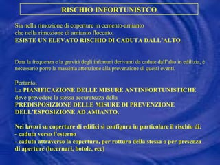 Sia nella rimozione di coperture in cemento-amianto  che nella rimozione di amianto floccato, ESISTE UN ELEVATO RISCHIO DI CADUTA DALL’ALTO . Data la frequenza e la gravità degli infortuni derivanti da cadute dall’alto in edilizia, è necessario porre la massima attenzione alla prevenzione di questi eventi. Pertanto, La  PIANIFICAZIONE DELLE MISURE ANTINFORTUNISTICHE deve prevedere la stessa accuratezza della PREDISPOSIZIONE DELLE MISURE DI PREVENZIONE DELL’ESPOSIZIONE AD AMIANTO. Nei lavori su coperture di edifici si configura in particolare il rischio di: - caduta verso l’esterno - caduta attraverso la copertura, per rottura della stessa o per presenza di aperture (lucernari, botole, ecc) RISCHIO INFORTUNISTCO 
