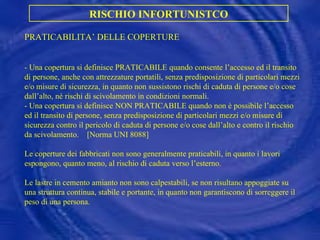 PRATICABILITA’ DELLE COPERTURE - Una copertura si definisce PRATICABILE quando consente l’accesso ed il transito di persone, anche con attrezzature portatili, senza predisposizione di particolari mezzi e/o misure di sicurezza, in quanto non sussistono rischi di caduta di persone e/o cose dall’alto, né rischi di scivolamento in condizioni normali. - Una copertura si definisce NON PRATICABILE quando non è possibile l’accesso ed il transito di persone, senza predisposizione di particolari mezzi e/o misure di sicurezza contro il pericolo di caduta di persone e/o cose dall’alto e contro il rischio da scivolamento.  [Norma UNI 8088] Le coperture dei fabbricati non sono generalmente praticabili, in quanto i lavori espongono, quanto meno, al rischio di caduta verso l’esterno. Le lastre in cemento amianto non sono calpestabili, se non risultano appoggiate su una struttura continua, stabile e portante, in quanto non garantiscono di sorreggere il peso di una persona. RISCHIO INFORTUNISTCO 