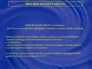 MISURE di SICUREZZA da adottare  per il lavoro su coperture appoggiate a struttura continua stabile e portante Qualora la copertura risulti continua, stabile e portante è necessario predisporre: - parapetti o ponteggi sull’intero perimetro dell’area di lavoro  o, in alternativa, - idonee cinture di sicurezza con bretelle e sottocosce collegate a fune di trattenuta vincolata a parti fisse esistenti o da realizzare - tavole lungo i camminamenti vincolate e munite di listelle di appoggio dei piedi quando la struttura sia inclinata oltre il 15%. RISCHIO INFORTUNISTCO 